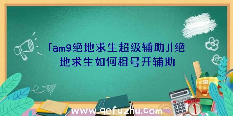 「amg绝地求生超级辅助」|绝地求生如何租号开辅助